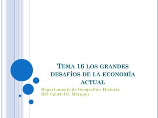 TEMA 16 LOS GRANDES
    DESAFÍOS DE LA ECONOMÍA
            ACTUAL
Departamento de Geografía e Historia
IES Gabriel G. Márquez
 