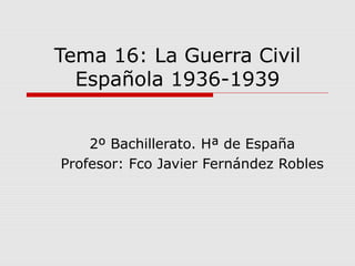 Tema 16: La Guerra Civil
Española 1936-1939
2º Bachillerato. Hª de España
Profesor: Fco Javier Fernández Robles
 