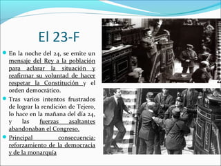 El 23-F
En la noche del 24, se emite un
mensaje del Rey a la población
para aclarar la situación y
reafirmar su voluntad de hacer
respetar la Constitución y el
orden democrático.
Tras varios intentos frustrados
de lograr la rendición de Tejero,
lo hace en la mañana del día 24,
y las fuerzas asaltantes
abandonaban el Congreso.
Principal consecuencia:
reforzamiento de la democracia
y de la monarquía
 