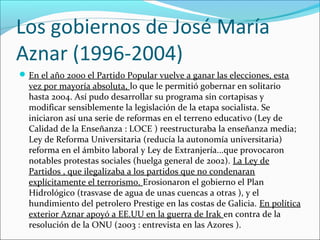 Los gobiernos de José María
Aznar (1996-2004)
En el año 2000 el Partido Popular vuelve a ganar las elecciones, esta
vez por mayoría absoluta, lo que le permitió gobernar en solitario
hasta 2004. Así pudo desarrollar su programa sin cortapisas y
modificar sensiblemente la legislación de la etapa socialista. Se
iniciaron así una serie de reformas en el terreno educativo (Ley de
Calidad de la Enseñanza : LOCE ) reestructuraba la enseñanza media;
Ley de Reforma Universitaria (reducía la autonomía universitaria)
reforma en el ámbito laboral y Ley de Extranjería...que provocaron
notables protestas sociales (huelga general de 2002). La Ley de
Partidos , que ilegalizaba a los partidos que no condenaran
explícitamente el terrorismo. Erosionaron el gobierno el Plan
Hidrológico (trasvase de agua de unas cuencas a otras ), y el
hundimiento del petrolero Prestige en las costas de Galicia. En política
exterior Aznar apoyó a EE.UU en la guerra de Irak en contra de la
resolución de la ONU (2003 : entrevista en las Azores ).
 