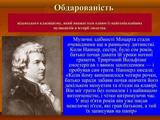 віденського класицизму, який вважається одним із найгеніальнішихвіденського класицизму, який вважається одним із найгеніальніших
музикантів в історії людства.музикантів в історії людства.
Музичні здібності Моцарта сталиМузичні здібності Моцарта стали
очевидними ще в ранньому дитинстві.очевидними ще в ранньому дитинстві.
Коли Наннер, сестрі, було сім років,Коли Наннер, сестрі, було сім років,
батько почав давати їй уроки нотноїбатько почав давати їй уроки нотної
грамоти. Трирічний Вольфґанґграмоти. Трирічний Вольфґанґ
спостерігав з явним захопленням — іспостерігав з явним захопленням — і
пробував сам грати. Наннерл писала:пробував сам грати. Наннерл писала:
«Коли йому виповнилося чотири рочки,«Коли йому виповнилося чотири рочки,
батько заради забави почав навчати йогобатько заради забави почав навчати його
декільком менуетам та п'єсам на клавірі.декільком менуетам та п'єсам на клавірі.
Він міг грати без помилок і з найвищоюВін міг грати без помилок і з найвищою
витонченістю, і чітко витримуючи час.витонченістю, і чітко витримуючи час.
У віці п'яти років він уже писавУ віці п'яти років він уже писав
невеличкі п'єси, які грав батькові, а тойневеличкі п'єси, які грав батькові, а той
їх записував на папір»їх записував на папір»
ОбдарованістьОбдарованість
 