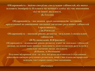•Обдарованість - якісно своєрідне сполучення здібностей, від якогоОбдарованість - якісно своєрідне сполучення здібностей, від якого
залежить імовірність більшого чи меншого успіху під час виконаннязалежить імовірність більшого чи меншого успіху під час виконання
тієї чи іншої діяльності.тієї чи іншої діяльності.
(Б.Тєплов)(Б.Тєплов)
Обдарованість - поєднання трьох компонентів: мотивації,Обдарованість - поєднання трьох компонентів: мотивації,
орієнтованої на виконання завдання; видатних розумових здібностейорієнтованої на виконання завдання; видатних розумових здібностей
і креативності.і креативності.
(Дж.Рензуллі(Дж.Рензуллі
Обдарованість - високий рівень розвитку загальних і спеціальнихОбдарованість - високий рівень розвитку загальних і спеціальних
здібностей.здібностей.
(В.Чудновський, В.Юркевич)(В.Чудновський, В.Юркевич)
Обдарованість - підвищений рівень розвитку однієї чи декількох здібностейОбдарованість - підвищений рівень розвитку однієї чи декількох здібностей
людини, на основі яких виникає можливість досягти високих результатів улюдини, на основі яких виникає можливість досягти високих результатів у
соціально значимих видах діяльності.соціально значимих видах діяльності.
(В.Панов, А.Матюшкін)(В.Панов, А.Матюшкін)
Розумово обдаровані діти - це діти, які різко виділяються із середовищаРозумово обдаровані діти - це діти, які різко виділяються із середовища
ровесників високим розумовим розвитком, який є наслідком як природнихровесників високим розумовим розвитком, який є наслідком як природних
задатків, так і сприятливих умов виховання.задатків, так і сприятливих умов виховання.
(Ю.Гільбух)(Ю.Гільбух)  
 