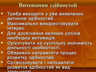 Виховання здібностейВиховання здібностей
 Треба виходити з уже виявленихТреба виходити з уже виявлених
дитиною здібностей.дитиною здібностей.
 Максимально використовуватиМаксимально використовувати
інтерес.інтерес.
 Для досягнення великих успіхівДля досягнення великих успіхів
необхідна мотивація.необхідна мотивація.
 Орієнтувати на суспільну значимістьОрієнтувати на суспільну значимість
діяльності особистості.діяльності особистості.
 Обережно направляти процесОбережно направляти процес
розвитку здібностей.розвитку здібностей.
 Організовувати і направлятиОрганізовувати і направляти
розвиток здібностей як видрозвиток здібностей як вид
 