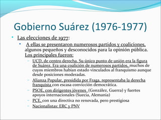 Gobierno Suárez (1976-1977)

Las elecciones de 1977:

A ellas se presentaron numerosos partidos y coaliciones,
algunos pequeños y desconocidos para la opinión pública.
Los principales fueron:
− UCD, de centro derecha. Su único punto de unión era la figura
de Suárez. Era una coalición de numerosos partidos, muchos de
cuyos miembros habían estado vinculados al franquismo aunque
desde posiciones moderadas.
− Alianza Popular, presidida por Fraga, representaba la derecha
franquista con escasa convicción democrática.
− PSOE, con dirigentes jóvenes (González, Guerra) y fuertes
apoyos internacionales (Suecia, Alemania)
− PCE, con una directiva no renovada, pero prestigiosa
− Nacionalistas: ERC y PNV
 