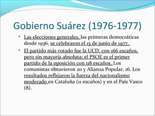 Gobierno Suárez (1976-1977)

Las elecciones generales, las primeras democráticas
desde 1936, se celebraron el 15 de junio de 1977.

El partido más votado fue la UCD, con 166 escaños,
pero sin mayoría absoluta; el PSOE es el primer
partido de la oposición con 118 escaños. Los
comunistas obtuvieron 20 y Alianza Popular, 16. Los
resultados reflejaron la fuerza del nacionalismo
moderado en Cataluña (11 escaños) y en el País Vasco
(8).
 