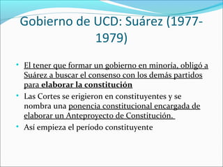 Gobierno de UCD: Suárez (1977-
1979)

El tener que formar un gobierno en minoría, obligó a
Suárez a buscar el consenso con los demás partidos
para elaborar la constitución

Las Cortes se erigieron en constituyentes y se
nombra una ponencia constitucional encargada de
elaborar un Anteproyecto de Constitución.

Así empieza el período constituyente
 