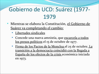 Gobierno de UCD: Suárez (1977-
1979

Mientras se elabora la Constitución, el Gobierno de
Suárez va completando el cambio:

Libertades sindicales

Concede una nueva amnistía, que excarcela a todos
los presos políticos el 15 de octubre de 1977.

Firma de los Pactos de la Moncloa el 25 de octubre. La
transición a la democracia coincidió con la llegada a
España de los efectos de la crisis económica iniciada
en 1973.
 