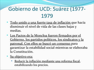 Gobierno de UCD: Suárez (1977-
1979

Todo unido a una fuerte tasa de inflación que hacía
disminuir el nivel de vida de las clases bajas y
medias.

Los Pactos de la Moncloa fueron firmados por el
Gobierno, los partidos políticos, los sindicatos y la
patronal. Con ellos se buscó un consenso para
garantizar la estabilidad social mientras se elaboraba
la Constitución.

Su objetivo era:

Reducir la inflación mediante una reforma fiscal,
estabilizando los precios.
 