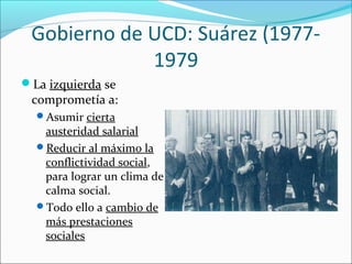 Gobierno de UCD: Suárez (1977-
1979
La izquierda se
comprometía a:
Asumir cierta
austeridad salarial
Reducir al máximo la
conflictividad social,
para lograr un clima de
calma social.
Todo ello a cambio de
más prestaciones
sociales
 