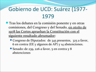 Gobierno de UCD: Suárez (1977-
1979
Tras los debates en la comisión ponente y en otras
comisiones, del Congreso y del Senado, en otoño de
1978 las Cortes aprueban la Constitución con el
siguiente resultado abrumador:
Congreso de Diputados: de 345 presentes, 325 a favor,
6 en contra (EE y algunos de AP) y 14 abstenciones.
Senado: de 239, 226 a favor, 5 en contra y 8
abstenciones
 