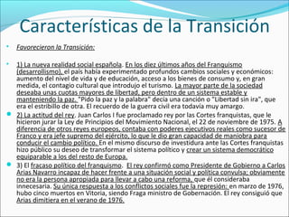 Características de la Transición

Favorecieron la Transición:

1) La nueva realidad social española. En los diez últimos años del Franquismo
(desarrollismo), el país había experimentado profundos cambios sociales y económicos:
aumento del nivel de vida y de educación, acceso a los bienes de consumo y, en gran
medida, el contagio cultural que introdujo el turismo. La mayor parte de la sociedad
deseaba unas cuotas mayores de libertad, pero dentro de un sistema estable y
manteniendo la paz. "Pido la paz y la palabra" decía una canción o "Libertad sin ira", que
era el estribillo de otra. El recuerdo de la guerra civil era todavía muy amargo.
 2) La actitud del rey. Juan Carlos I fue proclamado rey por las Cortes franquistas, que le
hicieron jurar la Ley de Principios del Movimiento Nacional, el 22 de noviembre de 1975. A
diferencia de otros reyes europeos, contaba con poderes ejecutivos reales como sucesor de
Franco y era jefe supremo del ejército, lo que le dio gran capacidad de maniobra para
conducir el cambio político. En el mismo discurso de investidura ante las Cortes franquistas
hizo público su deseo de transformar el sistema político y crear un sistema democrático
equiparable a los del resto de Europa.
 3) El fracaso político del franquismo. El rey confirmó como Presidente de Gobierno a Carlos
Arias Navarro incapaz de hacer frente a una situación social y política convulsa; obviamente
no era la persona apropiada para llevar a cabo una reforma, que él consideraba
innecesaria. Su única respuesta a los conflictos sociales fue la represión: en marzo de 1976,
hubo cinco muertos en Vitoria, siendo Fraga ministro de Gobernación. El rey consiguió que
Arias dimitiera en el verano de 1976.
 