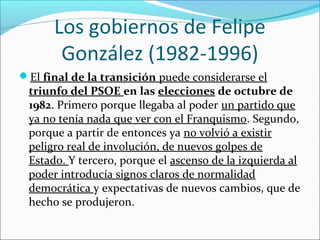 Los gobiernos de Felipe
González (1982-1996)
El final de la transición puede considerarse el
triunfo del PSOE en las elecciones de octubre de
1982. Primero porque llegaba al poder un partido que
ya no tenía nada que ver con el Franquismo. Segundo,
porque a partir de entonces ya no volvió a existir
peligro real de involución, de nuevos golpes de
Estado. Y tercero, porque el ascenso de la izquierda al
poder introducía signos claros de normalidad
democrática y expectativas de nuevos cambios, que de
hecho se produjeron.
 