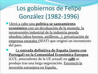 Los gobiernos de Felipe
González (1982-1996)
Llevó a cabo una política se saneamiento
económico con un devaluación de la moneda, la
reconversión industrial de la industria pesada
obsoleta (altos hornos, astilleros...), privatización de
empresas estatales (SEAT) que originó un incremento
del paro.
 La entrada definitiva de España (junto con
Portugal) en la Comunidad Económica Europea
(CCE, antecedente de la UE actual) en 1986 se
produjo tras una larga negociación. Favoreció la
inversión extranjera en España.
 