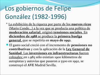 Los gobiernos de Felipe
González (1982-1996)
* La exhibición de la riqueza por parte de los nuevos ricos
(Mario Conde...) a la vez que se producía una política de
moderación salarial, originó tensiones sociales. En
diciembre de 1988 se produce la primera huelga
general, que se repetiría en mayo de 1992.
El gasto social creció con el incremento de pensiones no
contributivas y con la aplicación de la Ley General de
Sanidad. Las inversiones en infraestructuras fueron
colosales: en 1.985 sólo existían 1900 kilómetros de
autopistas y autovías que pasaron a 5500 en 1992, se
construyó el AVE Madrid Sevilla.
 