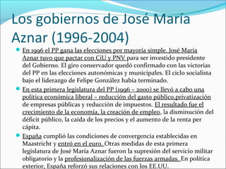 Los gobiernos de José María
Aznar (1996-2004)
En 1996 el PP gana las elecciones por mayoría simple. José María
Aznar tuvo que pactar con CiU y PNV para ser investido presidente
del Gobierno. El giro conservador quedó confirmado con las victorias
del PP en las elecciones autonómicas y municipales. El ciclo socialista
bajo el liderazgo de Felipe González había terminado.
En esta primera legislatura del PP (1996 – 2000) se llevó a cabo una
política económica liberal – reducción del gasto público,privatización
de empresas públicas y reducción de impuestos. El resultado fue el
crecimiento de la economía, la creación de empleo, la disminución del
déficit público, la caída de los precios y el aumento de la renta per
cápita.
España cumplió las condiciones de convergencia establecidas en
Maastricht y entró en el euro. Otras medidas de esta primera
legislatura de José María Aznar fueron la supresión del servicio militar
obligatorio y la profesionalización de las fuerzas armadas. En política
exterior, España reforzó sus relaciones con los EE.UU.
 