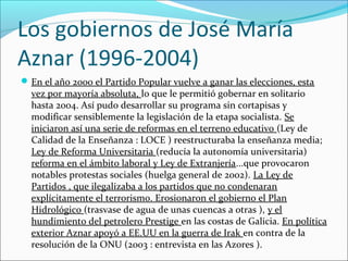 Los gobiernos de José María
Aznar (1996-2004)
En el año 2000 el Partido Popular vuelve a ganar las elecciones, esta
vez por mayoría absoluta, lo que le permitió gobernar en solitario
hasta 2004. Así pudo desarrollar su programa sin cortapisas y
modificar sensiblemente la legislación de la etapa socialista. Se
iniciaron así una serie de reformas en el terreno educativo (Ley de
Calidad de la Enseñanza : LOCE ) reestructuraba la enseñanza media;
Ley de Reforma Universitaria (reducía la autonomía universitaria)
reforma en el ámbito laboral y Ley de Extranjería...que provocaron
notables protestas sociales (huelga general de 2002). La Ley de
Partidos , que ilegalizaba a los partidos que no condenaran
explícitamente el terrorismo. Erosionaron el gobierno el Plan
Hidrológico (trasvase de agua de unas cuencas a otras ), y el
hundimiento del petrolero Prestige en las costas de Galicia. En política
exterior Aznar apoyó a EE.UU en la guerra de Irak en contra de la
resolución de la ONU (2003 : entrevista en las Azores ).
 