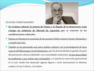 CULTURA Y MENTALIDADES
 En el plano cultural, la muerte de Franco y la llegada de la democracia, trajo
consigo un ambiente de libertad de expresión que se concreto en las
manifestaciones culturales.
 Destaca en literatura la concesión de dos premios Nobel: al poeta Vicente Aleixandre y
a Camilo José Cela.
 También se ha potenciado una nueva política cultural, con la promulgación de leyes
como la del Mecenazgo o la del Patrimonio, que ha descentralizado la gestión de parte
del patrimonio cultural cediéndolo a las comunidades autónomas. Se han desarrollado
las tendencias a una cultura más cosmopolita y es patente la renovación generacional
en el arte, donde han destacado algunas figuras a nivel internacional en distintos
campos: el cine, la danza, o la música.
 