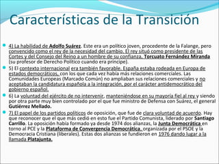 Características de la Transición
 4) La habilidad de Adolfo Suárez. Este era un político joven, procedente de la Falange, pero
convencido como el rey de la necesidad del cambio. El rey situó como presidente de las
Cortes y del Consejo del Reino a un hombre de su confianza, Torcuato Fernández Miranda
(su profesor de Derecho Político cuando era príncipe).
 5) El contexto internacional era también favorable. España estaba rodeada en Europa de
estados democráticos, con los que cada vez había más relaciones comerciales. Las
Comunidades Europeas (Marcado Común) no ampliaban sus relaciones comerciales y no
aceptaban la candidatura española a la integración, por el carácter antidemocrático del
gobierno español.
 6) La voluntad del ejército de no intervenir, manteniéndose en su mayoría fiel al rey y siendo
por otra parte muy bien controlado por el que fue ministro de Defensa con Suárez, el general
Gutiérrez Mellado.
 7) El papel de los partidos políticos de oposición, que fue de clara voluntad de acuerdo. Hay
que reconocer que el que más cedió en esto fue el Partido Comunista, liderado por Santiago
Carrillo. La oposición había formado ya desde 1974 dos alianzas, la Junta Democrática en
torno al PCE y la Plataforma de Convergencia Democrática, organizada por el PSOE y la
Democracia Cristiana (liberales). Estas dos alianzas se fundieron en 1976 dando lugar a la
llamada Platajunta.
 