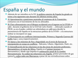 España y el mundo
 Además de ser miembro en la UE, la política exterior de España ha girado en
torno a los siguientes ejes durante los últimos treinta años:
 A) Aproximación a posiciones neutrales al comienzo de la Transición–
contactos con el movimiento de los no alineados.
 B) Claro alineamiento con el bloque occidental con el ingreso en la OTAN en
1982– durante el gobierno de la UCD de Calvo Sotelo - , reforzado cuando el
PSOE, ya en el poder, celebró un referéndum en 1986 para decidir la
permanencia de España en la estructura política de la OTAN – a la estructura
militar se incorporó en 1999
 C) Participación en conflictos internacionales. Primera y Segunda Guerras del
Golfo (1991 y 2003 respectivamente).
 D) Apoyo a las misiones de Paz y Seguridadc on el envío de fuerzas de
interposición en zonas en conflicto – Balcanes, Líbano, Afganistán, Haití, etc.
 E) Intensificación de las relaciones en las dos áreas de atención preferente :
Iberoamérica y el norte de África. España es el primer inversor en
Iberoamérica y desde 1991 impulsa la celebración anual de la cumbre
Iberoamericana. Se cuidan las relaciones con Argelia, primer proveedor de gas
natural y, sobre todo con Marruecos a pesar de sus reivindicaciones sobre
 