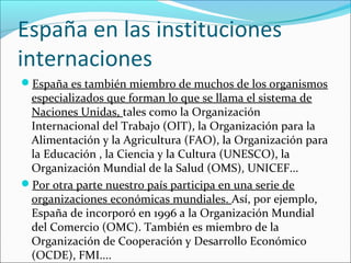 España en las instituciones
internaciones
España es también miembro de muchos de los organismos
especializados que forman lo que se llama el sistema de
Naciones Unidas, tales como la Organización
Internacional del Trabajo (OIT), la Organización para la
Alimentación y la Agricultura (FAO), la Organización para
la Educación , la Ciencia y la Cultura (UNESCO), la
Organización Mundial de la Salud (OMS), UNICEF...
Por otra parte nuestro país participa en una serie de
organizaciones económicas mundiales. Así, por ejemplo,
España de incorporó en 1996 a la Organización Mundial
del Comercio (OMC). También es miembro de la
Organización de Cooperación y Desarrollo Económico
(OCDE), FMI....
 
