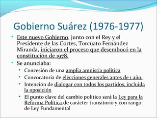 Gobierno Suárez (1976-1977)

Este nuevo Gobierno, junto con el Rey y el
Presidente de las Cortes, Torcuato Fernández
Miranda, iniciaron el proceso que desembocó en la
constitución de 1978.

Se anunciaba:

Concesión de una amplia amnistía política

Convocatoria de elecciones generales antes de 1 año.

Intención de dialogar con todos los partidos, incluida
la oposición

El punto clave del cambio político será la Ley para la
Reforma Política de carácter transitorio y con rango
de Ley Fundamental
 