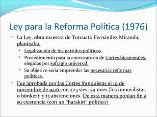 Ley para la Reforma Política (1976)

La Ley, obra maestra de Torcuato Fernández Miranda,
planteaba:

Legalización de los partidos políticos

Procedimiento para la convocatoria de Cortes bicamerales,
elegidas por sufragio universal

Su objetivo sería emprender las necesarias reformas
políticas.

Fue aprobada por las Cortes franquistas el 19 de
noviembre de 1976 con 425 síes; 59 noes (los inmovilistas
o búnker); y 13 abstenciones. De esta manera ponían fin a
su existencia (con un “harakiri” político)
 