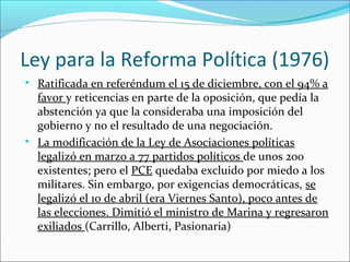 
Ratificada en referéndum el 15 de diciembre, con el 94% a
favor y reticencias en parte de la oposición, que pedía la
abstención ya que la consideraba una imposición del
gobierno y no el resultado de una negociación.

La modificación de la Ley de Asociaciones políticas
legalizó en marzo a 77 partidos políticos de unos 200
existentes; pero el PCE quedaba excluido por miedo a los
militares. Sin embargo, por exigencias democráticas, se
legalizó el 10 de abril (era Viernes Santo), poco antes de
las elecciones. Dimitió el ministro de Marina y regresaron
exiliados (Carrillo, Alberti, Pasionaria)
Ley para la Reforma Política (1976)
 