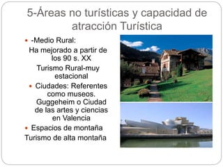 5-Áreas no turísticas y capacidad de
atracción Turística
 -Medio Rural:
Ha mejorado a partir de
los 90 s. XX
Turismo Rural-muy
estacional
 Ciudades: Referentes
como museos.
Guggeheim o Ciudad
de las artes y ciencias
en Valencia
 Espacios de montaña
Turismo de alta montaña
 