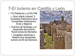 7-El turismo en Castilla y León
 7% Población y el 6% PIB
 Gran oferta cultural: 3
Ciudades Patrimonio de la
humanidad: Salamanca,
Ávila y Segovia
 Camino de Santiago y el
desarrollo del turismo
Rural zonas de Montaña
 Ciudades próximas a
Madrid muy atrayentes
turismo de fin de Semana
 