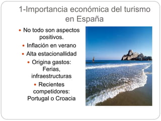 1-Importancia económica del turismo
en España
 No todo son aspectos
positivos.
 Inflación en verano
 Alta estacionallidad
 Origina gastos:
Ferias,
infraestructuras
 Recientes
competidores:
Portugal o Croacia
 