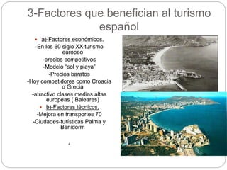3-Factores que benefician al turismo
español
 a)-Factores económicos.
-En los 60 siglo XX turismo
europeo
-precios competitivos
-Modelo “sol y playa”
-Precios baratos
-Hoy competidores como Croacia
o Grecia
-atractivo clases medias altas
europeas ( Baleares)
 b)-Factores técnicos.
-Mejora en transportes 70
-Ciudades-turísticas Palma y
Benidorm
.
 