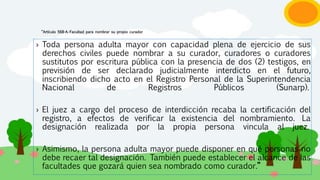 “Artículo 568-A.-Facultad para nombrar su propio curador
› Toda persona adulta mayor con capacidad plena de ejercicio de sus
derechos civiles puede nombrar a su curador, curadores o curadores
sustitutos por escritura pública con la presencia de dos (2) testigos, en
previsión de ser declarado judicialmente interdicto en el futuro,
inscribiendo dicho acto en el Registro Personal de la Superintendencia
Nacional de Registros Públicos (Sunarp).
› El juez a cargo del proceso de interdicción recaba la certificación del
registro, a efectos de verificar la existencia del nombramiento. La
designación realizada por la propia persona vincula al juez.
› Asimismo, la persona adulta mayor puede disponer en qué personas no
debe recaer tal designación. También puede establecer el alcance de las
facultades que gozará quien sea nombrado como curador.”
 