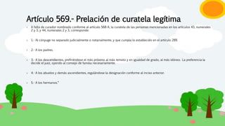 Artículo 569.- Prelación de curatela legítima
› A falta de curador nombrado conforme al artículo 568-A, la curatela de las personas mencionadas en los artículos 43, numerales
2 y 3, y 44, numerales 2 y 3, corresponde:
› 1.- Al cónyuge no separado judicialmente o notarialmente, y que cumpla lo establecido en el artículo 289.
› 2.- A los padres.
› 3.- A los descendientes, prefiriéndose el más próximo al más remoto y en igualdad de grado, al más idóneo. La preferencia la
decide el juez, oyendo al consejo de familia necesariamente.
› 4.- A los abuelos y demás ascendientes, regulándose la designación conforme al inciso anterior.
› 5.- A los hermanos."
 