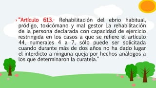 › “Artículo 613.- Rehabilitación del ebrio habitual,
pródigo, toxicómano y mal gestor La rehabilitación
de la persona declarada con capacidad de ejercicio
restringida en los casos a que se refiere el artículo
44, numerales 4 a 7, sólo puede ser solicitada
cuando durante más de dos años no ha dado lugar
el interdicto a ninguna queja por hechos análogos a
los que determinaron la curatela.”
 