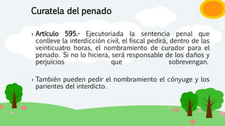 Curatela del penado
› Artículo 595.- Ejecutoriada la sentencia penal que
conlleve la interdicción civil, el fiscal pedirá, dentro de las
veinticuatro horas, el nombramiento de curador para el
penado. Si no lo hiciera, será responsable de los daños y
perjuicios que sobrevengan.
› También pueden pedir el nombramiento el cónyuge y los
parientes del interdicto.
 