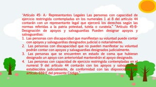 “Artículo 45- A.- Representantes Legales Las personas con capacidad de
ejercicio restringida contempladas en los numerales 1 al 8 del artículo 44
contarán con un representante legal que ejercerá los derechos según las
normas referidas a la patria potestad, tutela o curatela.” “Artículo 45-B-
Designación de apoyos y salvaguardias Pueden designar apoyos y
salvaguardias:
1. Las personas con discapacidad que manifiestan su voluntad puede contar
con apoyos y salvaguardias designados judicial o notarialmente.
2. Las personas con discapacidad que no pueden manifestar su voluntad
podrán contar con apoyos y salvaguardias designados judicialmente.
3. Las personas que se encuentren en estado de coma que hubieran
designado un apoyo con anterioridad mantendrán el apoyo designado.
4. Las personas con capacidad de ejercicio restringida contempladas en el
numeral 9 del artículo 44 contarán con los apoyos y salvaguardias
establecidos judicialmente, de conformidad con las disposiciones del
artículo 659-E del presente Código.”
 