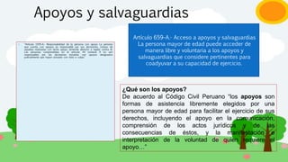 Apoyos y salvaguardias
› “Artículo 1976–A.- Responsabilidad de la persona con apoyo La persona
que cuenta con apoyos es responsable por sus decisiones, incluso de
aquellas realizadas con dicho apoyo, teniendo derecho a repetir contra él.
Las personas comprendidas en el artículo 44 numeral 9 no son
responsables por las decisiones tomadas con apoyos designados
judicialmente que hayan actuado con dolo o culpa.”
Artículo 659–A.- Acceso a apoyos y salvaguardias
La persona mayor de edad puede acceder de
manera libre y voluntaria a los apoyos y
salvaguardias que considere pertinentes para
coadyuvar a su capacidad de ejercicio.
¿Qué son los apoyos?
De acuerdo al Código Civil Peruano “los apoyos son
formas de asistencia libremente elegidos por una
persona mayor de edad para facilitar el ejercicio de sus
derechos, incluyendo el apoyo en la comunicación,
comprensión de los actos jurídicos y de las
consecuencias de éstos, y la manifestación e
interpretación de la voluntad de quien requiere el
apoyo…”
 