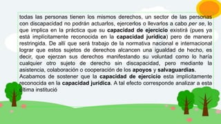 todas las personas tienen los mismos derechos, un sector de las personas
con discapacidad no podrán actuarlos, ejercerlos o llevarlos a cabo per se, lo
que implica en la práctica que su capacidad de ejercicio existirá (pues ya
está implícitamente reconocida en la capacidad jurídica) pero de manera
restringida. De allí que será trabajo de la normativa nacional e internacional
lograr que estos sujetos de derechos alcancen una igualdad de hecho, es
decir, que ejerzan sus derechos manifestando su voluntad como lo haría
cualquier otro sujeto de derecho sin discapacidad, pero mediante la
asistencia, colaboración o cooperación de los apoyos y salvaguardias.
Acabamos de sostener que la capacidad de ejercicio esta implícitamente
reconocida en la capacidad jurídica. A tal efecto corresponde analizar a esta
última institució
 