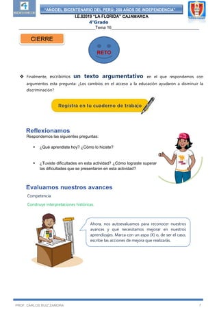 “AÑODEL BICENTENARIO DEL PERÚ: 200 AÑOS DE INDEPENDENCIA”
I.E.82019 “LA FLORIDA” CAJAMARCA
4°Grado
__________________________________Tema 16_______________________________________
PROF. CARLOS RUIZ ZAMORA 7
 Finalmente, escribimos un texto argumentativo en el que respondemos con
argumentos esta pregunta: ¿Los cambios en el acceso a la educación ayudaron a disminuir la
discriminación?
Reflexionamos
Respondemos las siguientes preguntas:
 ¿Qué aprendiste hoy? ¿Cómo lo hiciste?
 ¿Tuviste dificultades en esta actividad? ¿Cómo lograste superar
las dificultades que se presentaron en esta actividad?
Evaluamos nuestros avances
Competencia
Construye interpretaciones históricas.
CIERRE
RETO
Ahora, nos autoevaluamos para reconocer nuestros
avances y qué necesitamos mejorar en nuestros
aprendizajes. Marca con un aspa (X) o, de ser el caso,
escribe las acciones de mejora que realizarás.
 