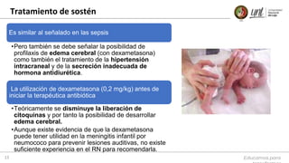 Tratamiento de sostén
Educamos para
15
Es similar al señalado en las sepsis
•Pero también se debe señalar la posibilidad de
profilaxis de edema cerebral (con dexametasona)
como también el tratamiento de la hipertensión
intracraneal y de la secreción inadecuada de
hormona antidiurética.
La utilización de dexametasona (0,2 mg/kg) antes de
iniciar la terapéutica antibiótica
•Teóricamente se disminuye la liberación de
citoquinas y por tanto la posibilidad de desarrollar
edema cerebral.
•Aunque existe evidencia de que la dexametasona
puede tener utilidad en la meningitis infantil por
neumococo para prevenir lesiones auditivas, no existe
suficiente experiencia en el RN para recomendarla.
 