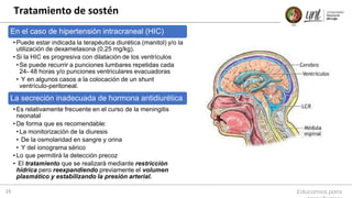 Educamos para
16
En el caso de hipertensión intracraneal (HIC)
• Puede estar indicada la terapéutica diurética (manitol) y/o la
utilización de dexametasona (0,25 mg/kg).
• Si la HIC es progresiva con dilatación de los ventrículos
•Se puede recurrir a punciones lumbares repetidas cada
24- 48 horas y/o punciones ventriculares evacuadoras
• Y en algunos casos a la colocación de un shunt
ventrículo-peritoneal.
La secreción inadecuada de hormona antidiurética
• Es relativamente frecuente en el curso de la meningitis
neonatal
• De forma que es recomendable:
•La monitorización de la diuresis
• De la osmolaridad en sangre y orina
• Y del ionograma sérico
• Lo que permitirá la detección precoz
• El tratamiento que se realizará mediante restricción
hídrica pero reexpandiendo previamente el volumen
plasmático y estabilizando la presión arterial.
Tratamiento de sostén
 