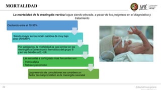 Educamos para
22
MORTALIDAD
Oscilando entre el 10-35%
Siendo mayor en los recién nacidos de muy bajo
peso (RNMBP).
Por patógenos, la mortalidad es casi similar en las
meningitis a Estreotococo hemolítico del grupo B
y en las debidas a E. coli.
Las secuelas a corto plazo mas frecuentes son:
• Hidrocefalia
• Retraso psicomotor.
La presencia de convulsiones se considera un
factor de mal pronóstico en la meningitis neonatal
La mortalidad de la meningitis vertical sigue siendo elevada, a pesar de los progresos en el diagnóstico y
tratamiento
 