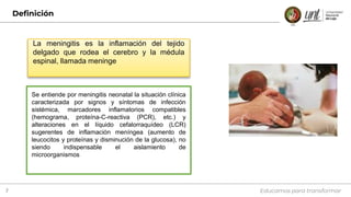 Definición
Educamos para transformar
3
Se entiende por meningitis neonatal la situación clínica
caracterizada por signos y síntomas de infección
sistémica, marcadores inflamatorios compatibles
(hemograma, proteína-C-reactiva (PCR), etc.) y
alteraciones en el líquido cefalorraquídeo (LCR)
sugerentes de inflamación meníngea (aumento de
leucocitos y proteínas y disminución de la glucosa), no
siendo indispensable el aislamiento de
microorganismos
La meningitis es la inflamación del tejido
delgado que rodea el cerebro y la médula
espinal, llamada meninge
 