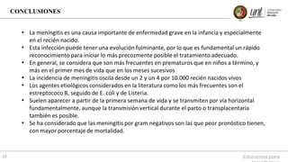 CONCLUSIONES
Educamos para
35
• La meningitis es una causa importante de enfermedad grave en la infancia y especialmente
en el recién nacido.
• Esta infección puede tener una evolución fulminante, por lo que es fundamental un rápido
reconocimiento para iniciar lo más precozmente posible el tratamiento adecuado.
• En general, se considera que son más frecuentes en prematuros que en niños a término, y
más en el primer mes de vida que en los meses sucesivos
• La incidencia de meningitis oscila desde un 2 y un 4 por 10.000 recién nacidos vivos
• Los agentes etiológicos considerados en la literatura como los más frecuentes son el
estreptococo B, seguido de E. coli y de Listeria.
• Suelen aparecer a partir de la primera semana de vida y se transmiten por vía horizontal
fundamentalmente, aunque la transmisión vertical durante el parto o transplacentaria
también es posible.
• Se ha considerado que las meningitis por gram negativos son las que peor pronóstico tienen,
con mayor porcentaje de mortalidad.
 