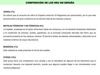 VIDRIO (7%)
Se estima que el consumo de vidrio en España ronda los 33 kilogramos por persona/año, por lo que este
producto tiene una gran incidencia en el volumen total de los residuos urbanos
METALES FÉRRICOS Y NO FÉRRICOS (4%)
La hojalata, empleada en el sector alimentario (latas de conserva) y en el industrial (recipientes destinados
a la contención de pinturas, aceites, gasolinas), es el principal compuesto derivado del hierro que se
encuentra presente en los residuos urbanos. El aluminio (botes de bebidas carbonatadas y tetra-brik) es el
material no férrico de mayor abundancia
MADERAS (1%)
Este material se suele presentar en forma de muebles
OTROS (12%)
Este grupo tiene una composición muy variada y por la naturaleza de algunos de los elementos que lo
componen requiere una especial atención, puesto que algunos pueden llegar a ser considerados como
residuos peligrosos
COMPOSICIÓN DE LOS RSU EN ESPAÑA
 