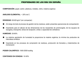 COMPOSICIÓN: papel, cartón, plásticos, metales, vidrio, materia orgánica
ANÁLISIS ELEMENTAL: ~ 20% de C
DENSIDAD: 60-80 kg/m3 (sin compactar)
● A lo largo de todo el proceso de gestión de los residuos, están presentes operaciones de compactación
● Importante para el cálculo de las dimensiones de los recipientes de prerrecogida, de los equipos de
recogida y transporte, tolvas de recepción, cintas o capacidad de vertederos
HUMEDAD: 30-60%
● La máxima aportación de humedad la proporciona la materia orgánica; la mínima los productos de
naturaleza sintética
● Importante en los procesos de compresión de residuos, producción de lixiviados y tratamientos de
incineración
PODER CALORÍFICO: 1000-2500 kcal/kg
CONTENIDO EN CENIZAS: 10-30%
PROPIEDADES DE LOS RSU EN ESPAÑA
 