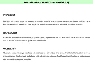 PREVENCIÓN
Medidas adoptadas antes de que una sustancia, material o producto se haya convertido en residuo, para
reducir la cantidad de residuo o los impactos adversos sobre el medio ambiente y la salud humana
REUTILIZACIÓN
Cualquier operación mediante la cual productos o componentes que no sean residuos se utilizan de nuevo
con la misma finalidad para la que fueron concebidos
VALORIZACIÓN
Cualquier operación cuyo resultado principal sea que el residuo sirva a una finalidad útil al sustituir a otros
materiales que de otro modo se habrían utilizado para cumplir una función particular (incluye la incineración
con aprovechamiento de energía)
DEFINICIONES (DIRECTIVA 2008/98/CE)
 