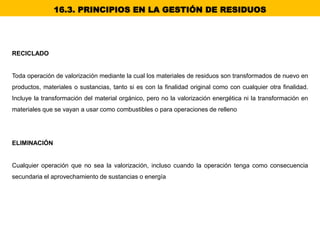 RECICLADO
Toda operación de valorización mediante la cual los materiales de residuos son transformados de nuevo en
productos, materiales o sustancias, tanto si es con la finalidad original como con cualquier otra finalidad.
Incluye la transformación del material orgánico, pero no la valorización energética ni la transformación en
materiales que se vayan a usar como combustibles o para operaciones de relleno
ELIMINACIÓN
Cualquier operación que no sea la valorización, incluso cuando la operación tenga como consecuencia
secundaria el aprovechamiento de sustancias o energía
16.3. PRINCIPIOS EN LA GESTIÓN DE RESIDUOS
 