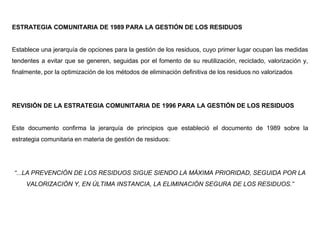ESTRATEGIA COMUNITARIA DE 1989 PARA LA GESTIÓN DE LOS RESIDUOS
Establece una jerarquía de opciones para la gestión de los residuos, cuyo primer lugar ocupan las medidas
tendentes a evitar que se generen, seguidas por el fomento de su reutilización, reciclado, valorización y,
finalmente, por la optimización de los métodos de eliminación definitiva de los residuos no valorizados
REVISIÓN DE LA ESTRATEGIA COMUNITARIA DE 1996 PARA LA GESTIÓN DE LOS RESIDUOS
Este documento confirma la jerarquía de principios que estableció el documento de 1989 sobre la
estrategia comunitaria en materia de gestión de residuos:
“...LA PREVENCIÓN DE LOS RESIDUOS SIGUE SIENDO LA MÁXIMA PRIORIDAD, SEGUIDA POR LA
VALORIZACIÓN Y, EN ÚLTIMA INSTANCIA, LA ELIMINACIÓN SEGURA DE LOS RESIDUOS.”
 