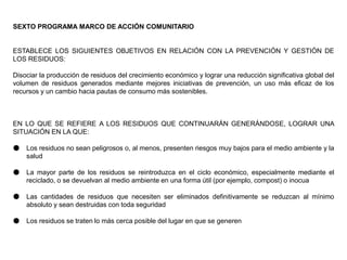 SEXTO PROGRAMA MARCO DE ACCIÓN COMUNITARIO
ESTABLECE LOS SIGUIENTES OBJETIVOS EN RELACIÓN CON LA PREVENCIÓN Y GESTIÓN DE
LOS RESIDUOS:
Disociar la producción de residuos del crecimiento económico y lograr una reducción significativa global del
volumen de residuos generados mediante mejores iniciativas de prevención, un uso más eficaz de los
recursos y un cambio hacia pautas de consumo más sostenibles.
EN LO QUE SE REFIERE A LOS RESIDUOS QUE CONTINUARÁN GENERÁNDOSE, LOGRAR UNA
SITUACIÓN EN LA QUE:
● Los residuos no sean peligrosos o, al menos, presenten riesgos muy bajos para el medio ambiente y la
salud
● La mayor parte de los residuos se reintroduzca en el ciclo económico, especialmente mediante el
reciclado, o se devuelvan al medio ambiente en una forma útil (por ejemplo, compost) o inocua
● Las cantidades de residuos que necesiten ser eliminados definitivamente se reduzcan al mínimo
absoluto y sean destruidas con toda seguridad
● Los residuos se traten lo más cerca posible del lugar en que se generen
 
